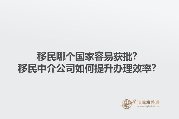 移民哪个国家容易获批？移民中介公司如何提升办理效率？1.jpg