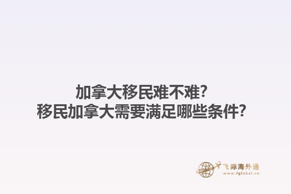 加拿大移民难不难？移民加拿大需要满足哪些条件？1.jpg