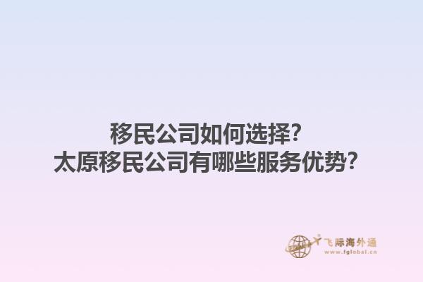 移民公司如何选择？太原移民公司有哪些服务优势？1.jpg