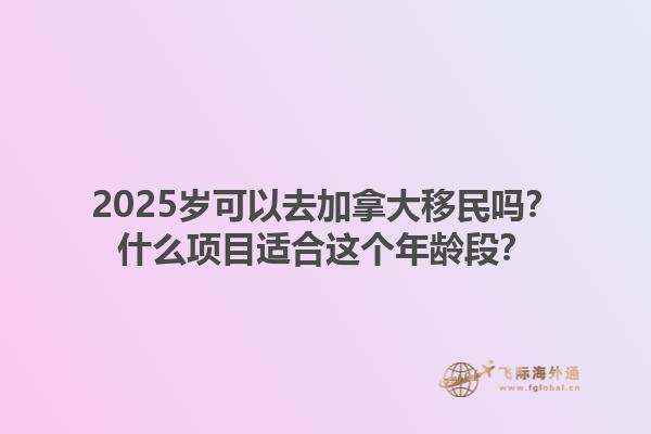 2025岁可以去加拿大移民吗？什么项目适合这个年龄段？1.jpg