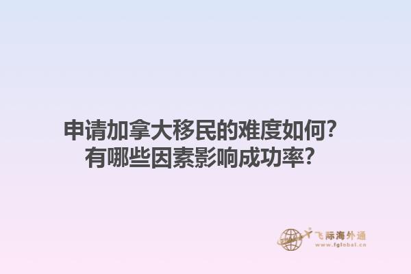 申请加拿大移民的难度如何？有哪些因素影响成功率？1.jpg