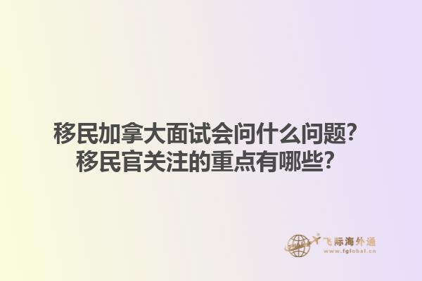 移民加拿大面试会问什么问题？移民官关注的重点有哪些？1.jpg