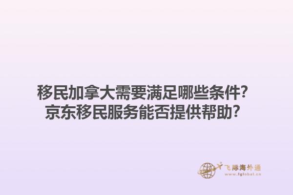 移民加拿大需要满足哪些条件？京东移民服务能否提供帮助？1.jpg