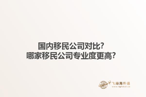 国内移民公司对比？哪家移民公司专业度更高？