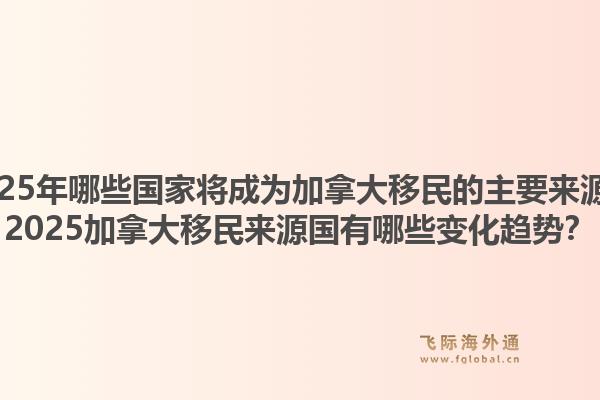 2025年哪些国家将成为加拿大移民的主要来源？2025加拿大移民来源国有哪些变化趋势？1.jpg