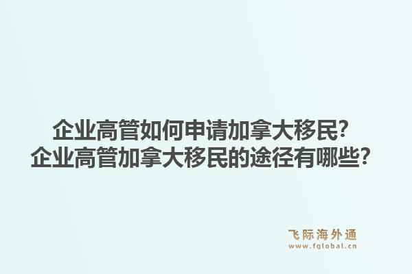 企业高管如何申请加拿大移民？企业高管加拿大移民的途径有哪些？1.jpg