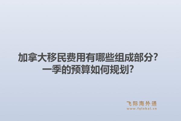 加拿大移民费用有哪些组成部分？一季的预算如何规划？1.jpg