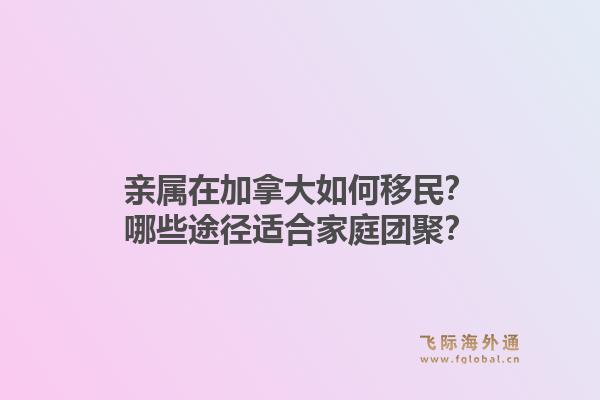 亲属在加拿大如何移民？哪些途径适合家庭团聚？1.jpg