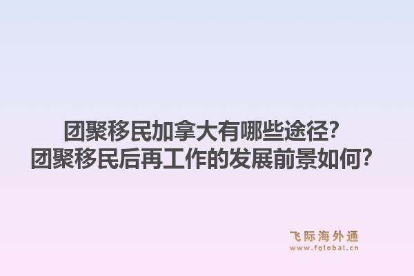 团聚移民加拿大有哪些途径？团聚移民后再工作的发展前景如何？1.jpg