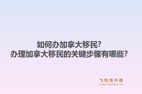 如何办加拿大移民？办理加拿大移民的关键步骤有哪些？1.jpg