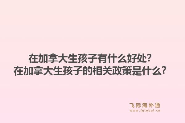 在加拿大生孩子有什么好处？在加拿大生孩子的相关政策是什么？1.jpg