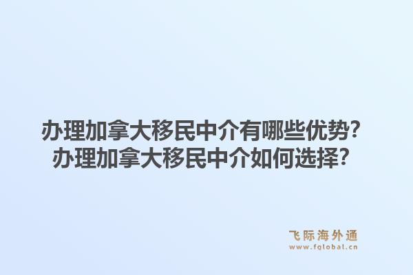 办理加拿大移民中介有哪些优势？办理加拿大移民中介如何选择？1.jpg