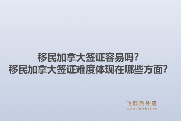 移民加拿大签证容易吗？移民加拿大签证难度体现在哪些方面？1.jpg