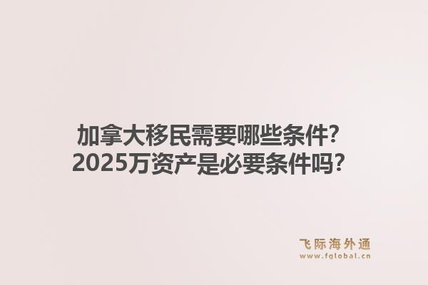 加拿大移民需要哪些条件？2025万资产是必要条件吗？1.jpg