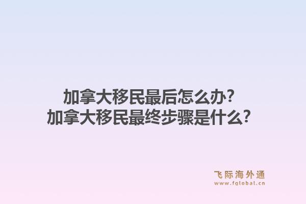 加拿大移民最后怎么办？加拿大移民最终步骤是什么？1.jpg