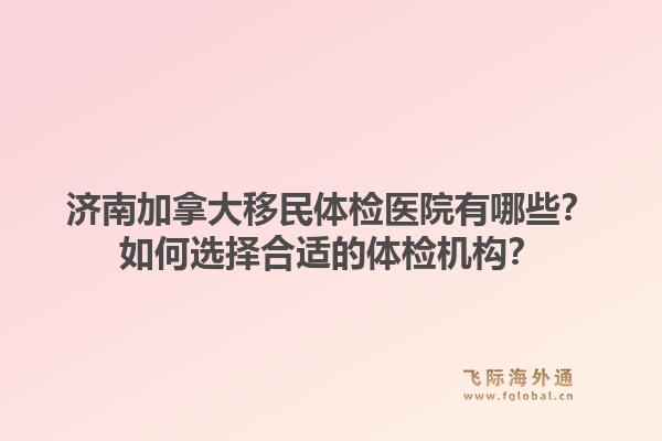 济南加拿大移民体检医院有哪些？如何选择合适的体检机构？1.jpg