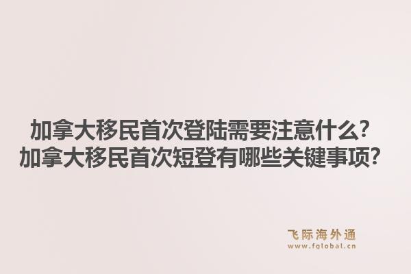 加拿大移民首次登陆需要注意什么？加拿大移民首次短登有哪些关键事项？1.jpg