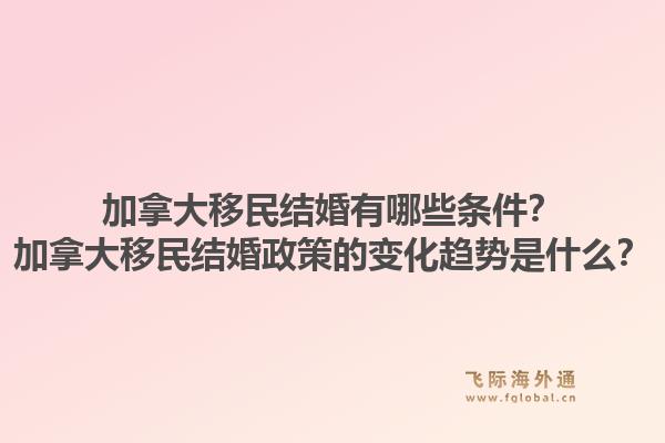加拿大移民结婚有哪些条件？加拿大移民结婚政策的变化趋势是什么？1.jpg