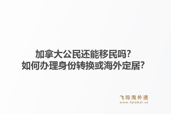 加拿大公民还能移民吗？如何办理身份转换或海外定居？1.jpg