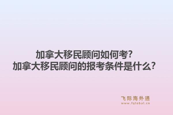 加拿大移民顾问如何考？加拿大移民顾问的报考条件是什么？1.jpg