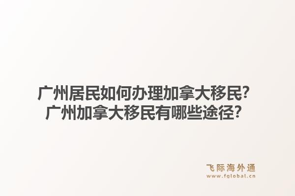 广州居民如何办理加拿大移民？广州加拿大移民有哪些途径？1.jpg