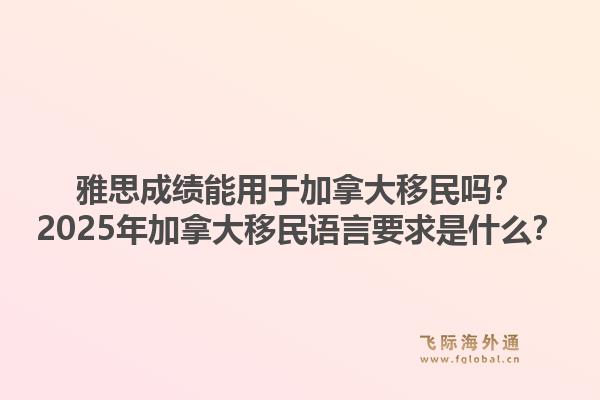 雅思成绩能用于加拿大移民吗？2025年加拿大移民语言要求是什么？1.jpg