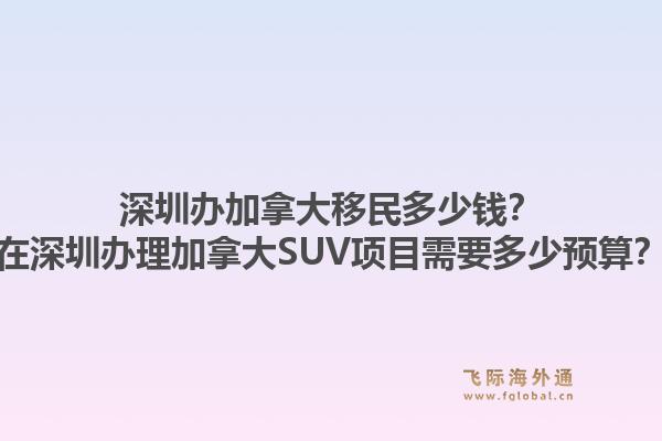 深圳办加拿大移民多少钱？在深圳办理加拿大SUV项目需要多少预算？1.jpg