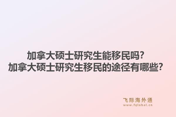 加拿大硕士研究生能移民吗？加拿大硕士研究生移民的途径有哪些？1.jpg