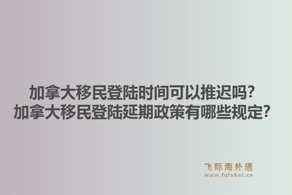 加拿大移民登陆时间可以推迟吗？加拿大移民登陆延期政策有哪些规定？1.jpg