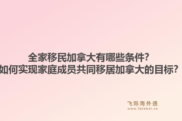 全家移民加拿大有哪些条件？如何实现家庭成员共同移居加拿大的目标？1.jpg