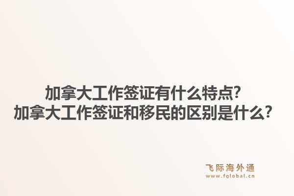 加拿大工作签证有什么特点？加拿大工作签证和移民的区别是什么？1.jpg