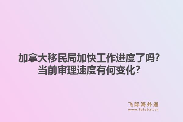 加拿大移民局加快工作进度了吗？当前审理速度有何变化？1.jpg