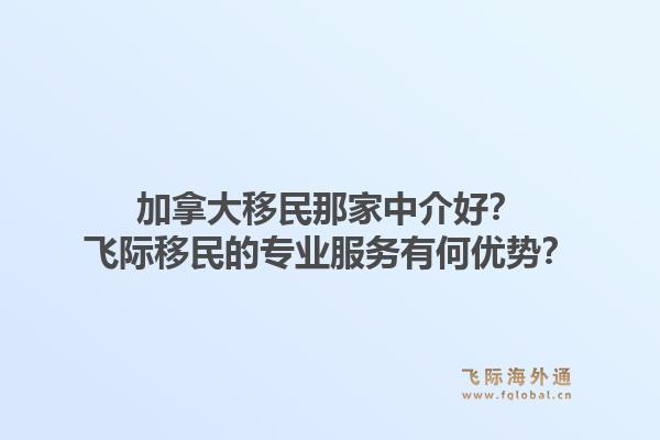 加拿大移民那家中介好？飞际移民的专业服务有何优势？1.jpg