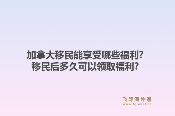 加拿大移民能享受哪些福利？移民后多久可以领取福利？1.jpg