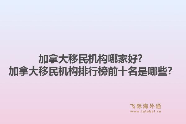 加拿大移民机构哪家好？加拿大移民机构排行榜前十名是哪些？1.jpg