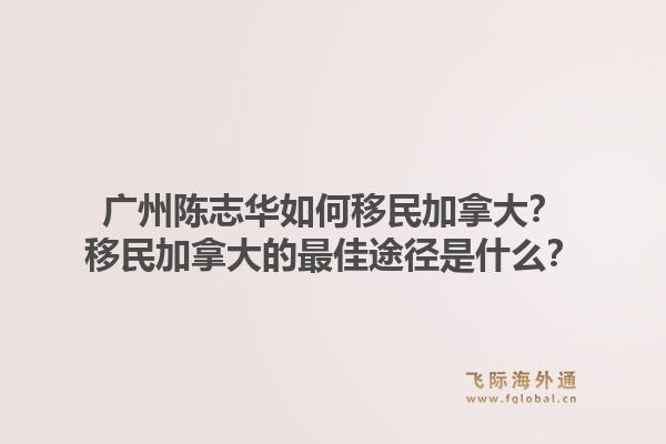 广州陈志华如何移民加拿大？移民加拿大的最佳途径是什么？1.jpg