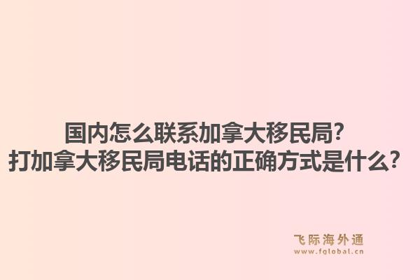 国内怎么联系加拿大移民局？打加拿大移民局电话的正确方式是什么？1.jpg