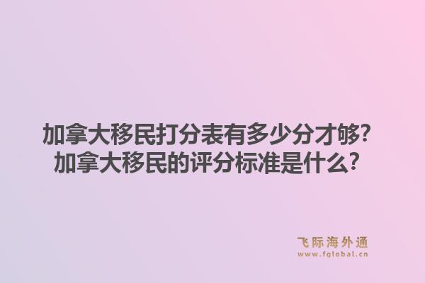 加拿大移民打分表有多少分才够？加拿大移民的评分标准是什么？1.jpg
