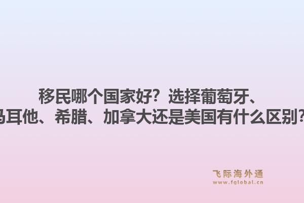 移民哪个国家好？选择葡萄牙、马耳他、希腊、加拿大还是美国有什么区别？1.jpg