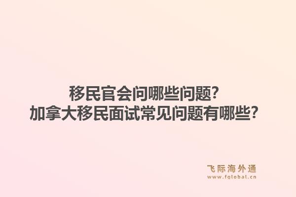 移民官会问哪些问题？加拿大移民面试常见问题有哪些？1.jpg