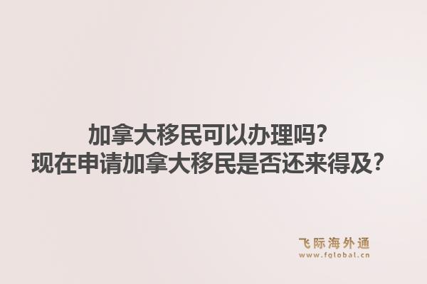 加拿大移民可以办理吗？现在申请加拿大移民是否还来得及？1.jpg