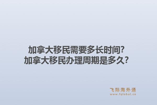 加拿大移民需要多长时间?加拿大移民办理周期是多久?1.jpg
