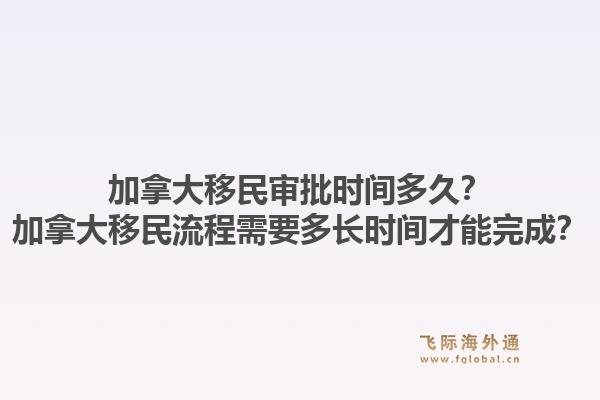 加拿大移民审批时间多久？加拿大移民流程需要多长时间才能完成？1.jpg
