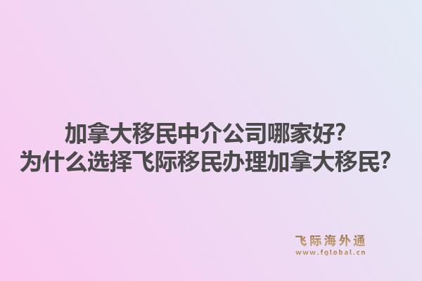 加拿大移民中介公司哪家好？为什么选择飞际移民办理加拿大移民？1.jpg