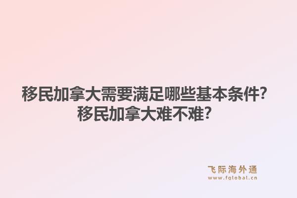 移民加拿大需要满足哪些基本条件？移民加拿大难不难？1.jpg