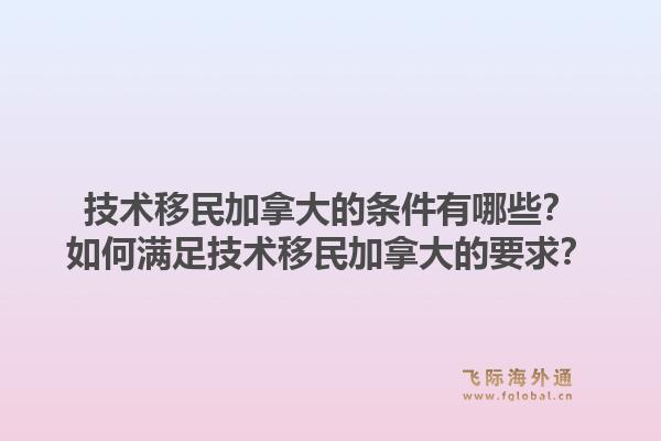 技术移民加拿大的条件有哪些？如何满足技术移民加拿大的要求？1.jpg
