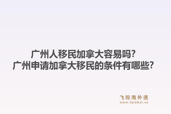 广州人移民加拿大容易吗?广州申请加拿大移民的条件有哪些?1.jpg