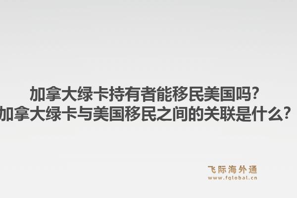 加拿大绿卡持有者能移民美国吗？加拿大绿卡与美国移民之间的关联是什么？1.jpg