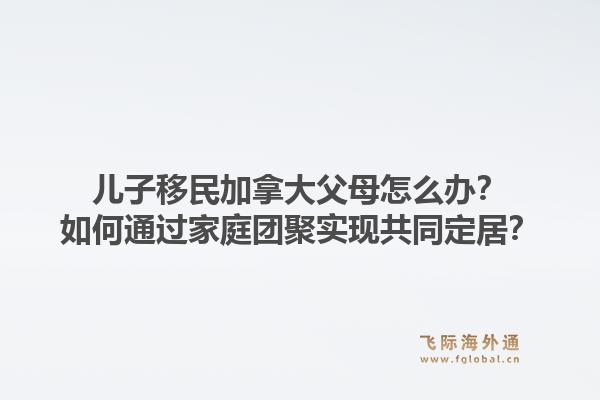 儿子移民加拿大父母怎么办？如何通过家庭团聚实现共同定居？1.jpg