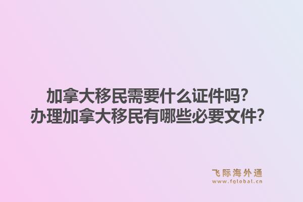 加拿大移民需要什么证件吗？办理加拿大移民有哪些必要文件？1.jpg